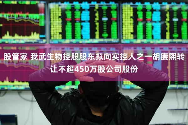 股管家 我武生物控股股东拟向实控人之一胡赓熙转让不超450万股公司股份
