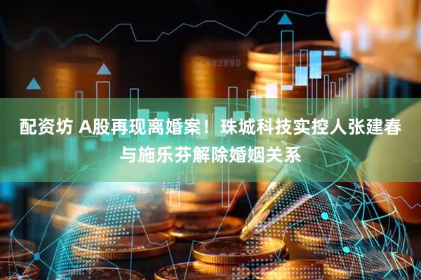 配资坊 A股再现离婚案！珠城科技实控人张建春与施乐芬解除婚姻关系