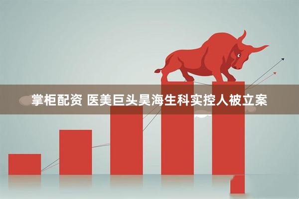 掌柜配资 医美巨头昊海生科实控人被立案