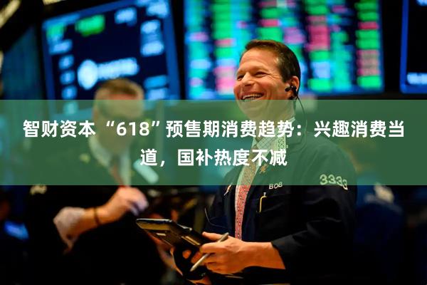 智财资本 “618”预售期消费趋势：兴趣消费当道，国补热度不减
