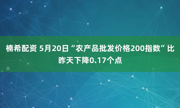 楠希配资 5月20日“农产品批发价格200指数”比昨天下降0.17个点