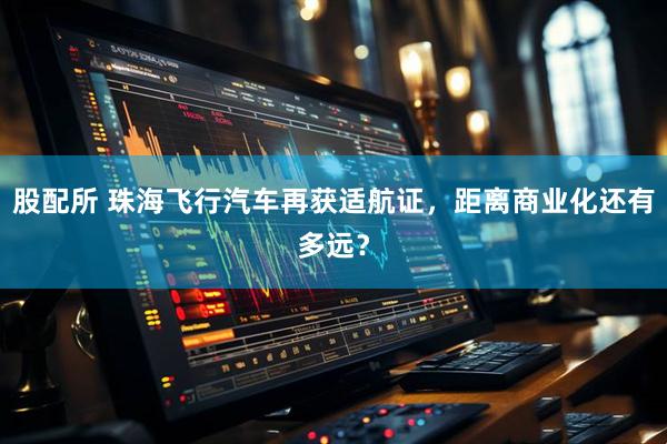 股配所 珠海飞行汽车再获适航证，距离商业化还有多远？