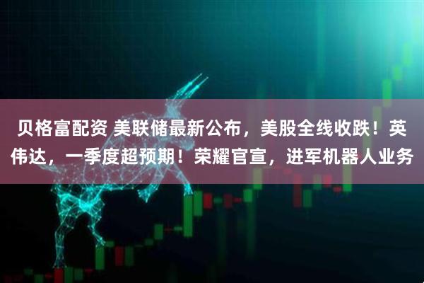贝格富配资 美联储最新公布，美股全线收跌！英伟达，一季度超预期！荣耀官宣，进军机器人业务