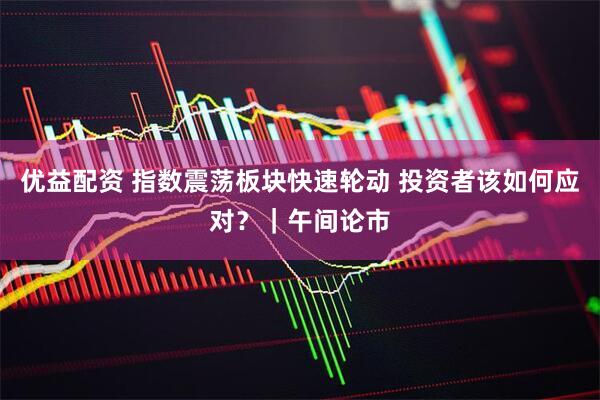 优益配资 指数震荡板块快速轮动 投资者该如何应对?|午间论市