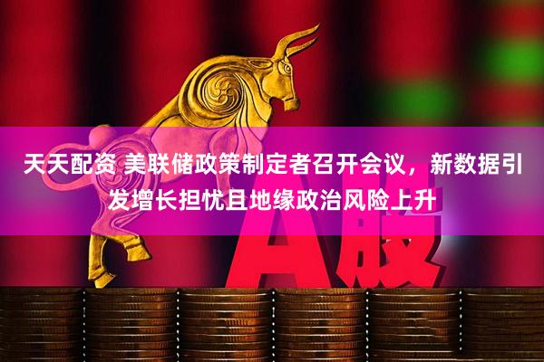 天天配资 美联储政策制定者召开会议，新数据引发增长担忧且地缘政治风险上升