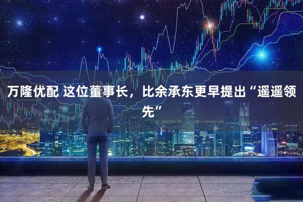 万隆优配 这位董事长，比余承东更早提出“遥遥领先”