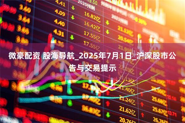微豪配资 股海导航_2025年7月1日_沪深股市公告与交易提示