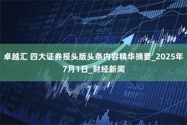 卓越汇 四大证券报头版头条内容精华摘要_2025年7月1日_财经新闻