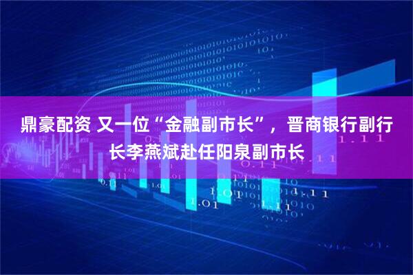 鼎豪配资 又一位“金融副市长”，晋商银行副行长李燕斌赴任阳泉副市长