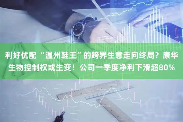 利好优配 “温州鞋王”的跨界生意走向终局？康华生物控制权或生变！公司一季度净利下滑超80%