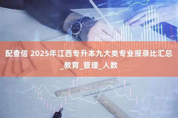 配查信 2025年江西专升本九大类专业报录比汇总_教育_管理_人数