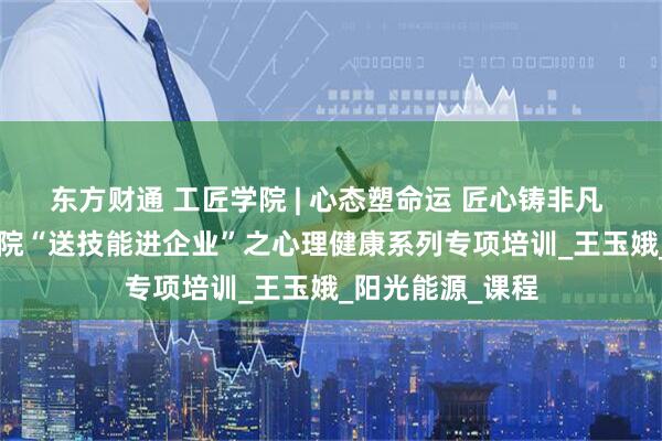 东方财通 工匠学院 | 心态塑命运 匠心铸非凡 —— 锦州工匠学院“送技能进企业”之心理健康系列专项培训_王玉娥_阳光能源_课程