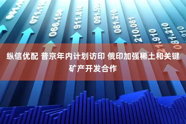 纵信优配 普京年内计划访印 俄印加强稀土和关键矿产开发合作