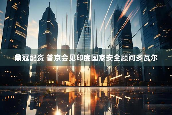 鼎冠配资 普京会见印度国家安全顾问多瓦尔