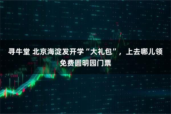 寻牛堂 北京海淀发开学“大礼包”，上去哪儿领免费圆明园门票