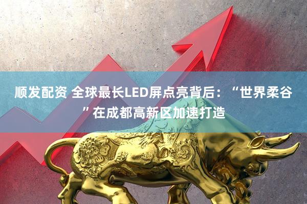 顺发配资 全球最长LED屏点亮背后：“世界柔谷”在成都高新区加速打造