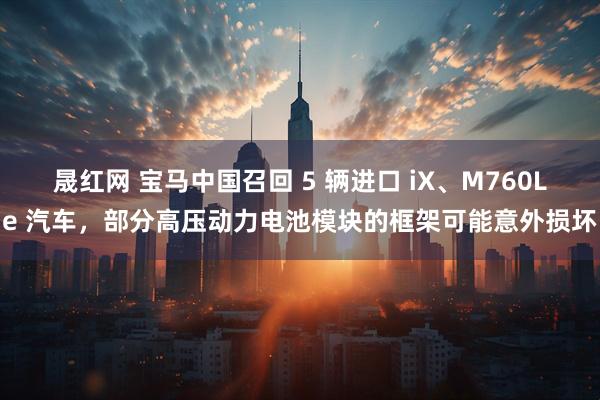 晟红网 宝马中国召回 5 辆进口 iX、M760Le 汽车，部分高压动力电池模块的框架可能意外损坏