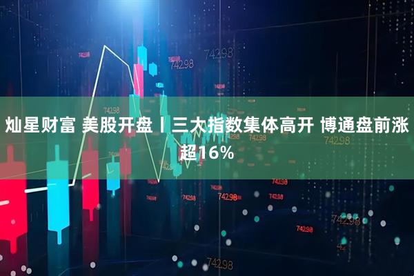 灿星财富 美股开盘丨三大指数集体高开 博通盘前涨超16%
