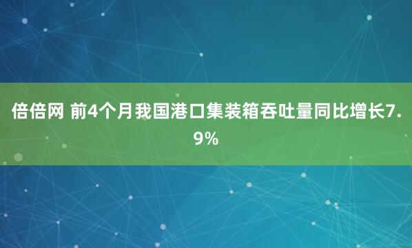 倍倍网 前4个月我国港口集装箱吞吐量同比增长7.9%