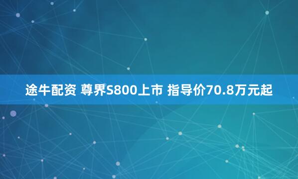 途牛配资 尊界S800上市 指导价70.8万元起
