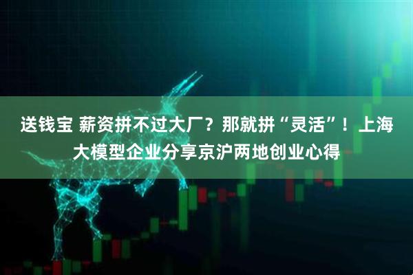 送钱宝 薪资拼不过大厂？那就拼“灵活”！上海大模型企业分享京沪两地创业心得