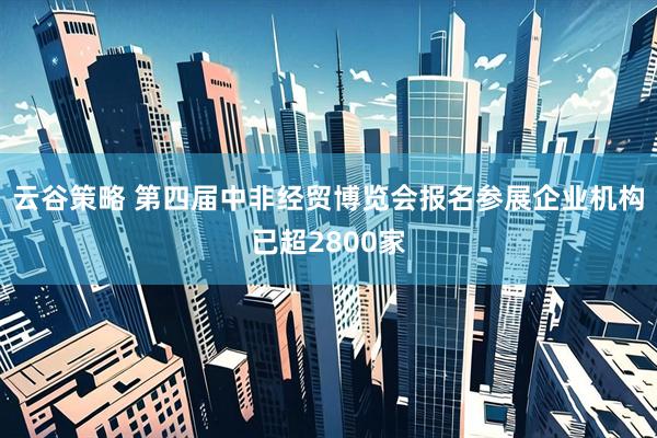 云谷策略 第四届中非经贸博览会报名参展企业机构已超2800家