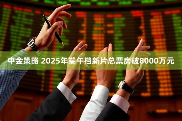 中金策略 2025年端午档新片总票房破8000万元