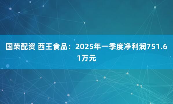 国荣配资 西王食品：2025年一季度净利润751.61万元