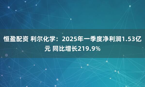 恒盈配资 利尔化学：2025年一季度净利润1.53亿元 同比增长219.9%