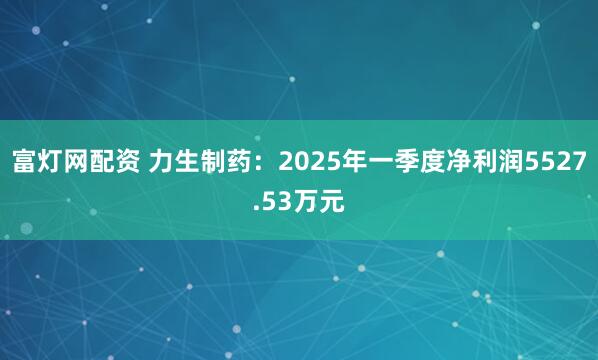 富灯网配资 力生制药：2025年一季度净利润5527.53万元