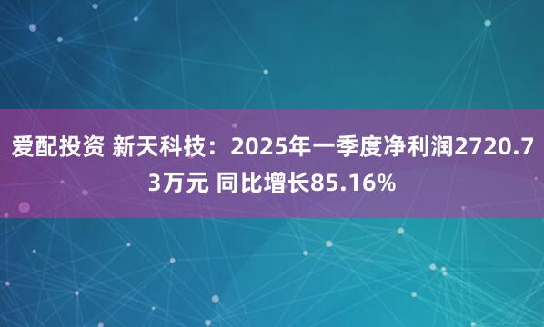 爱配投资 新天科技：2025年一季度净利润2720.73万元 同比增长85.16%