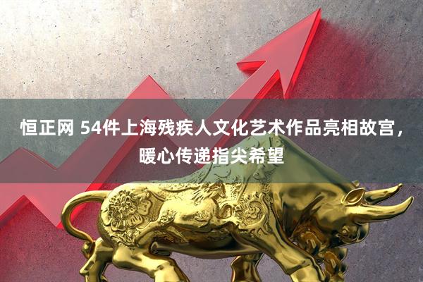 恒正网 54件上海残疾人文化艺术作品亮相故宫,暖心传递指尖希望