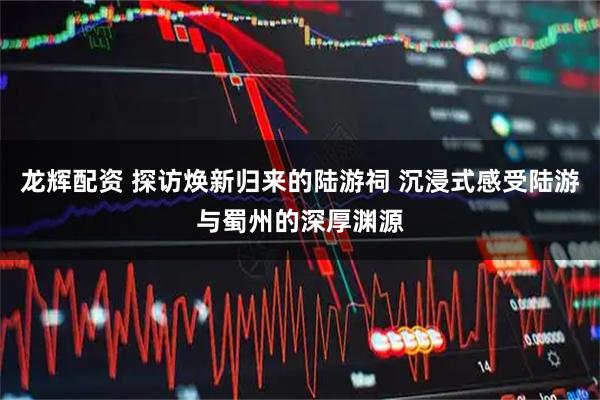 龙辉配资 探访焕新归来的陆游祠 沉浸式感受陆游与蜀州的深厚渊源