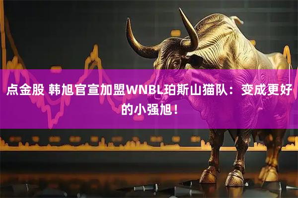 点金股 韩旭官宣加盟WNBL珀斯山猫队：变成更好的小强旭！