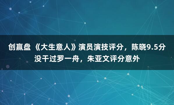 创赢盘 《大生意人》演员演技评分，陈晓9.5分没干过罗一舟，朱亚文评分意外