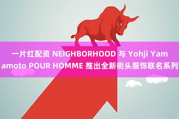 一片红配资 NEIGHBORHOOD 与 Yohji Yamamoto POUR HOMME 推出全新街头服饰联名系列