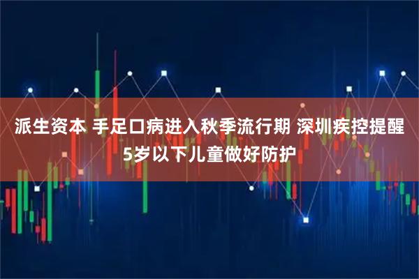 派生资本 手足口病进入秋季流行期 深圳疾控提醒5岁以下儿童做好防护
