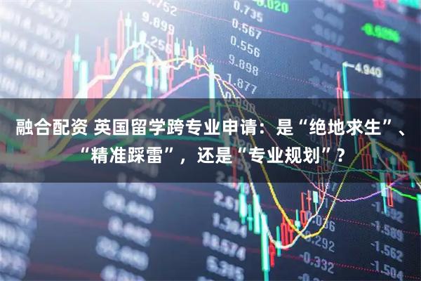 融合配资 英国留学跨专业申请：是“绝地求生”、“精准踩雷”，还是“专业规划”？
