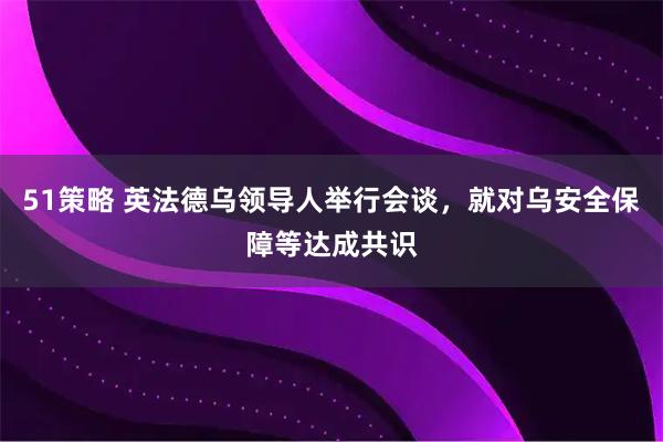51策略 英法德乌领导人举行会谈，就对乌安全保障等达成共识