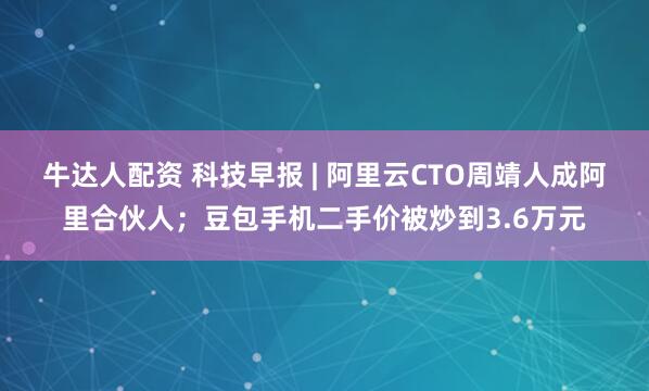 牛达人配资 科技早报 | 阿里云CTO周靖人成阿里合伙人；豆包手机二手价被炒到3.6万元