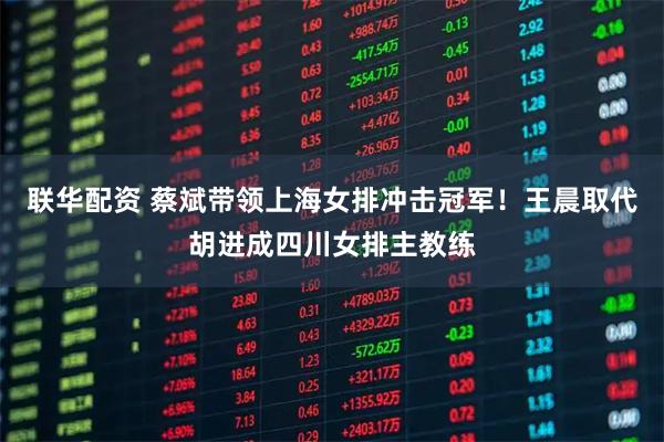 联华配资 蔡斌带领上海女排冲击冠军！王晨取代胡进成四川女排主教练