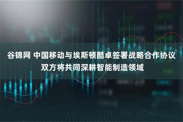 谷锦网 中国移动与埃斯顿酷卓签署战略合作协议 双方将共同深耕智能制造领域