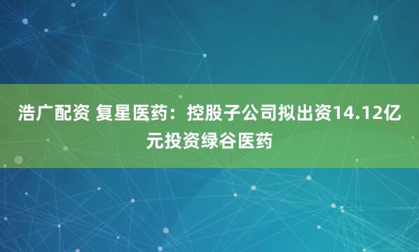 浩广配资 复星医药：控股子公司拟出资14.12亿元投资绿谷医药