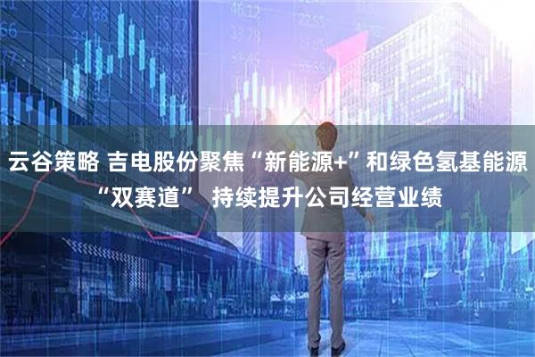 云谷策略 吉电股份聚焦“新能源+”和绿色氢基能源“双赛道”  持续提升公司经营业绩
