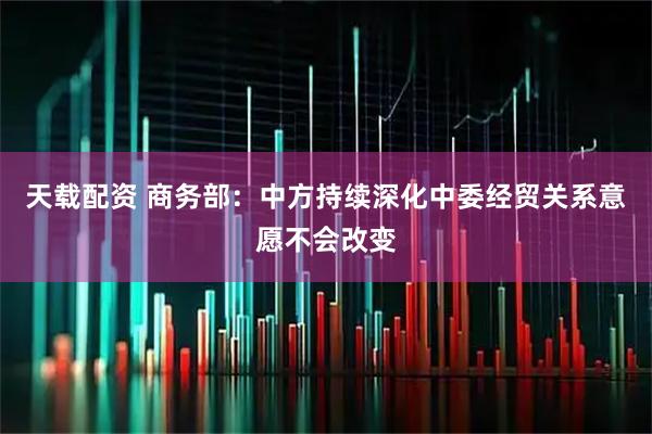 天载配资 商务部：中方持续深化中委经贸关系意愿不会改变