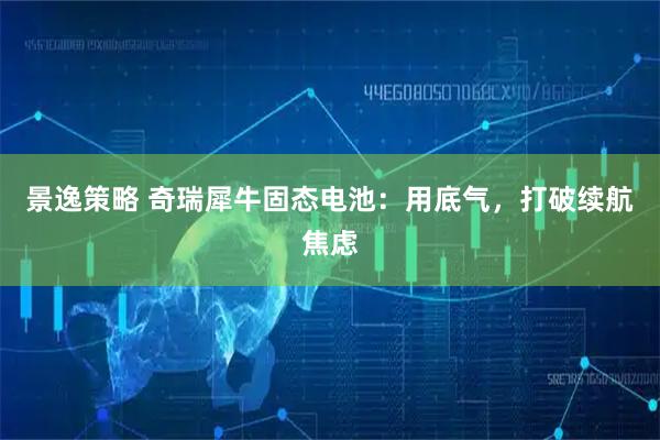 景逸策略 奇瑞犀牛固态电池:用底气,打破续航焦虑