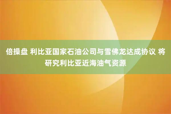 倍操盘 利比亚国家石油公司与雪佛龙达成协议 将研究利比亚近海油气资源