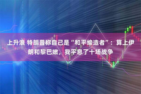 上升浪 特朗普称自己是“和平缔造者”：算上伊朗和黎巴嫩，我平息了十场战争