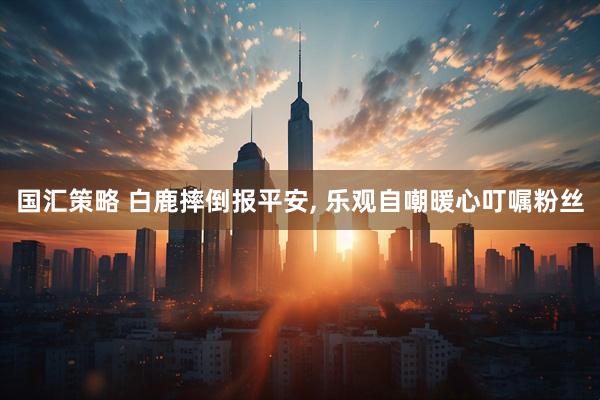 国汇策略 白鹿摔倒报平安, 乐观自嘲暖心叮嘱粉丝